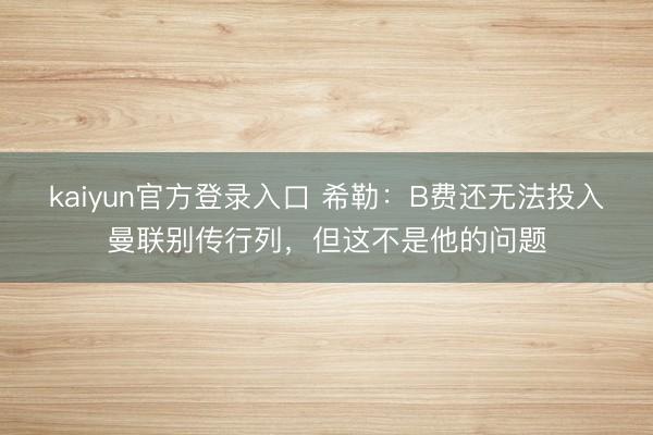 kaiyun官方登录入口 希勒：B费还无法投入曼联别传行列，但这不是他的问题