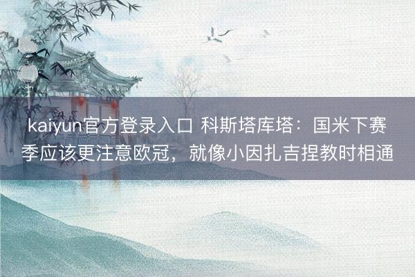 kaiyun官方登录入口 科斯塔库塔:国米下赛季应该更注意欧冠,就像小因扎吉捏教时相通