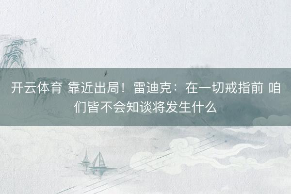 开云体育 靠近出局！雷迪克：在一切戒指前 咱们皆不会知谈将发生什么