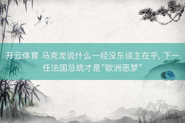 开云体育 马克龙说什么一经没东谈主在乎， 下一任法国总统才是“欧洲恶梦”
