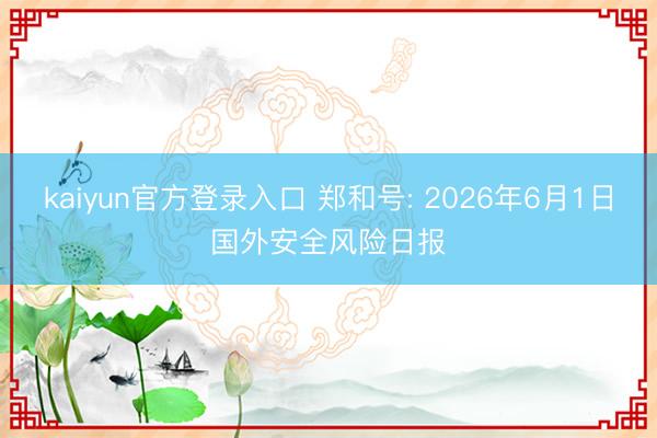 kaiyun官方登录入口 郑和号: 2026年6月1日国外安全风险日报