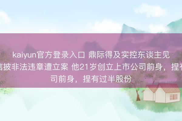 kaiyun官方登录入口 鼎际得及实控东谈主见在明涉嫌信披非法违章遭立案 他21岁创立上市公司前身,捏有过半股份
