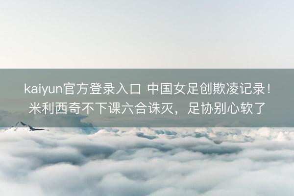 kaiyun官方登录入口 中国女足创欺凌记录!米利西奇不下课六合诛灭,足协别心软了