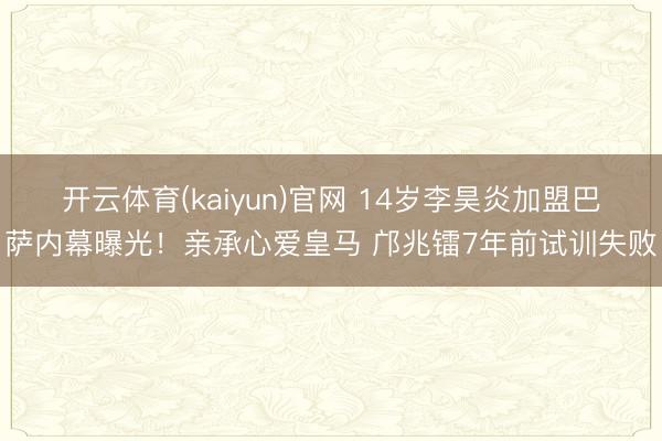 开云体育(kaiyun)官网 14岁李昊炎加盟巴萨内幕曝光！亲承心爱皇马 邝兆镭7年前试训失败