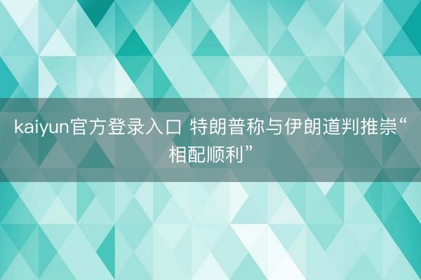 kaiyun官方登录入口 特朗普称与伊朗道判推崇“相配顺利”