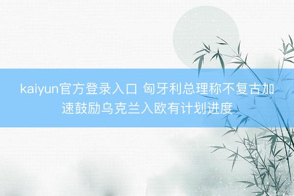 kaiyun官方登录入口 匈牙利总理称不复古加速鼓励乌克兰入欧有计划进度
