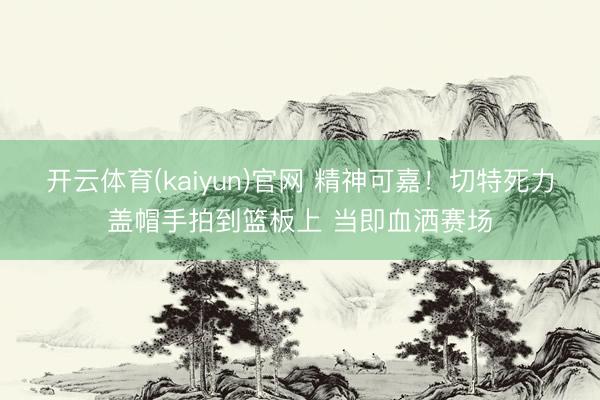 开云体育(kaiyun)官网 精神可嘉！切特死力盖帽手拍到篮板上 当即血洒赛场
