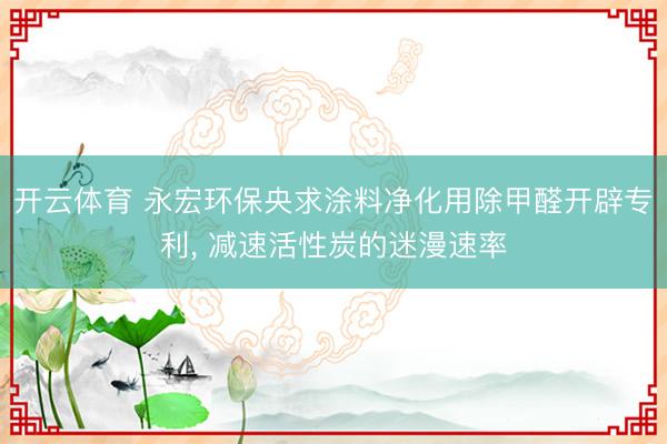 开云体育 永宏环保央求涂料净化用除甲醛开辟专利, 减速活性炭的迷漫速率