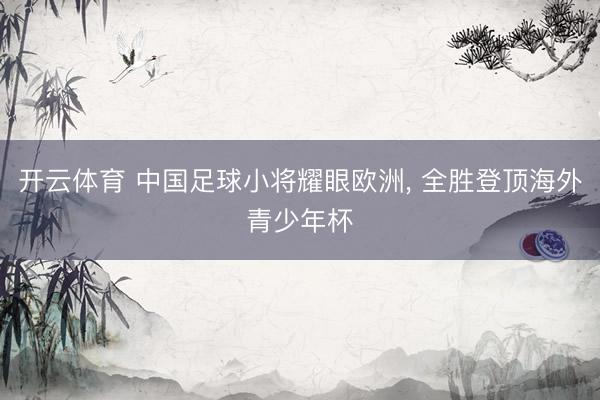 开云体育 中国足球小将耀眼欧洲, 全胜登顶海外青少年杯