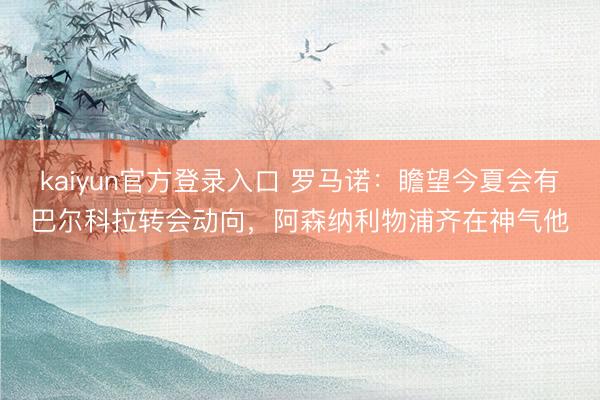 kaiyun官方登录入口 罗马诺：瞻望今夏会有巴尔科拉转会动向，阿森纳利物浦齐在神气他