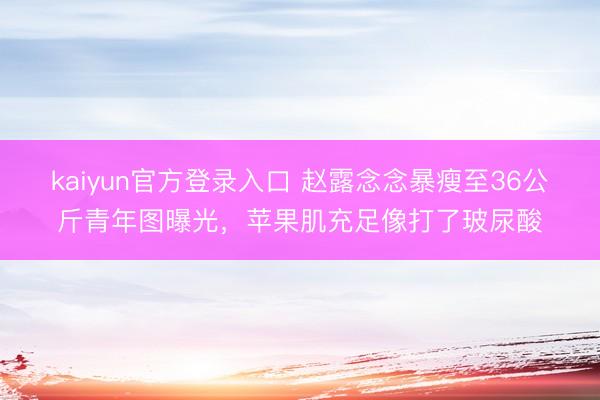 kaiyun官方登录入口 赵露念念暴瘦至36公斤青年图曝光,苹果肌充足像打了玻尿酸