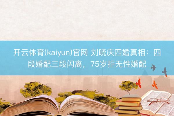 开云体育(kaiyun)官网 刘晓庆四婚真相:四段婚配三段闪离,75岁拒无性婚配