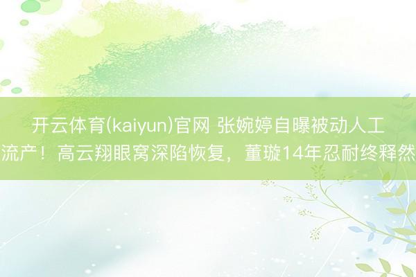 开云体育(kaiyun)官网 张婉婷自曝被动人工流产!高云翔眼窝深陷恢复,董璇14年忍耐终释然