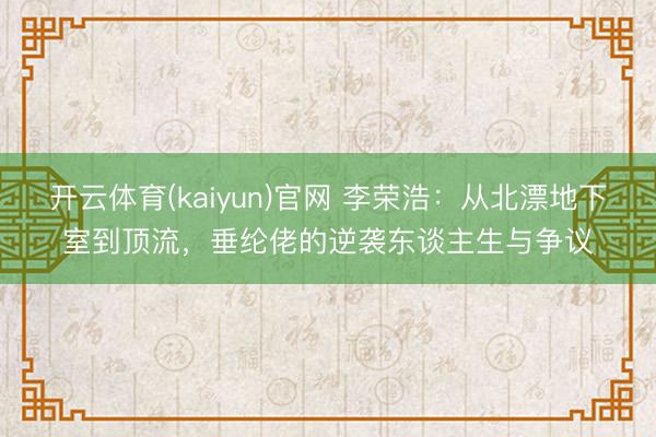 开云体育(kaiyun)官网 李荣浩:从北漂地下室到顶流,垂纶佬的逆袭东谈主生与争议