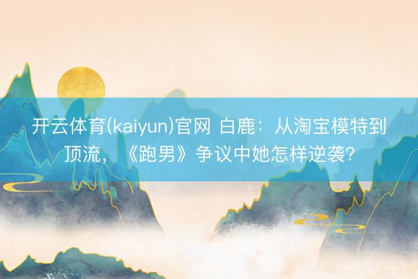 开云体育(kaiyun)官网 白鹿:从淘宝模特到顶流,《跑男》争议中她怎样逆袭?