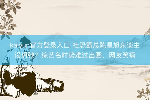 kaiyun官方登录入口 社恐霸总陈星旭东谈主设坍弛?综艺名时势难过出圈,网友笑疯