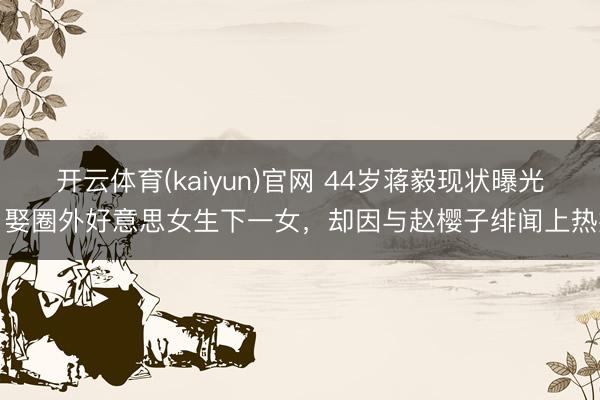开云体育(kaiyun)官网 44岁蒋毅现状曝光!娶圈外好意思女生下一女,却因与赵樱子绯闻上热搜