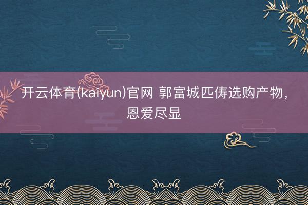 开云体育(kaiyun)官网 郭富城匹俦选购产物,恩爱尽显