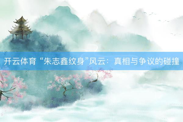开云体育 “朱志鑫纹身”风云:真相与争议的碰撞