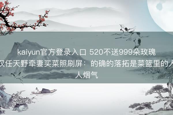 kaiyun官方登录入口 520不送999朵玫瑰!好汉任天野牵妻买菜照刷屏:的确的落拓是菜篮里的人烟气