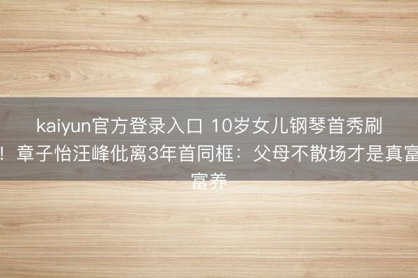 kaiyun官方登录入口 10岁女儿钢琴首秀刷屏!章子怡汪峰仳离3年首同框:父母不散场才是真富养
