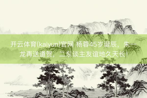 开云体育(kaiyun)官网 杨蓉45岁诞辰,朱一龙再送道贺,二东谈主友谊地久天长!