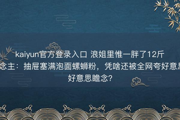 kaiyun官方登录入口 浪姐里惟一胖了12斤的东说念主:抽屉塞满泡面螺蛳粉,凭啥还被全网夸好意思瞻念?