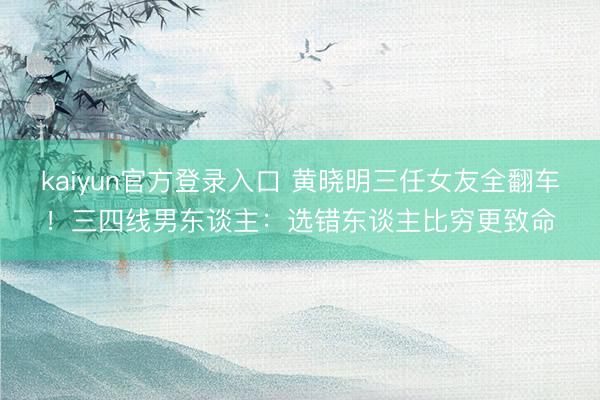 kaiyun官方登录入口 黄晓明三任女友全翻车！三四线男东谈主：选错东谈主比穷更致命