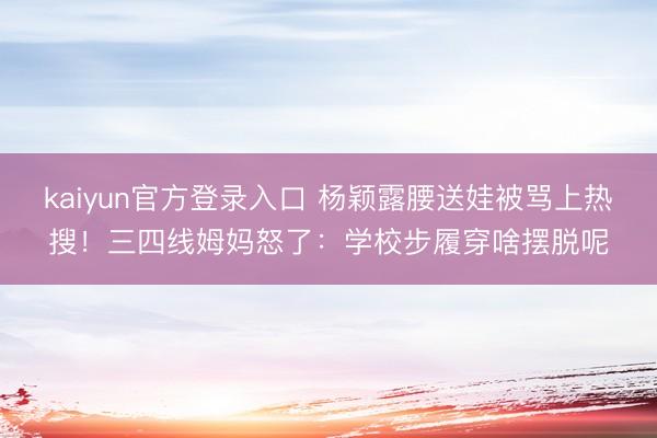 kaiyun官方登录入口 杨颖露腰送娃被骂上热搜!三四线姆妈怒了:学校步履穿啥摆脱呢