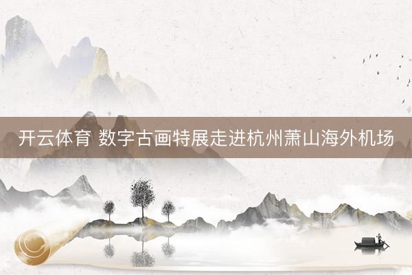 开云体育 数字古画特展走进杭州萧山海外机场