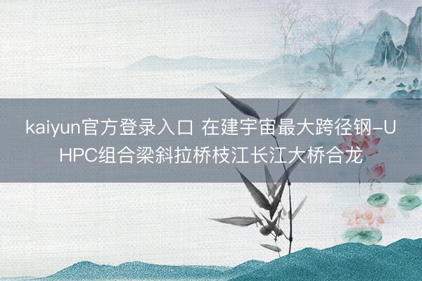 kaiyun官方登录入口 在建宇宙最大跨径钢-UHPC组合梁斜拉桥枝江长江大桥合龙