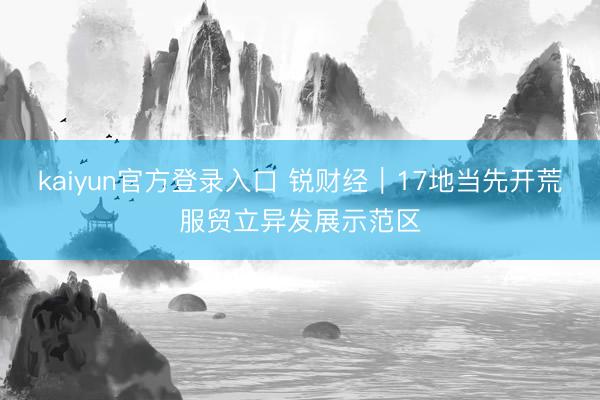kaiyun官方登录入口 锐财经｜17地当先开荒服贸立异发展示范区