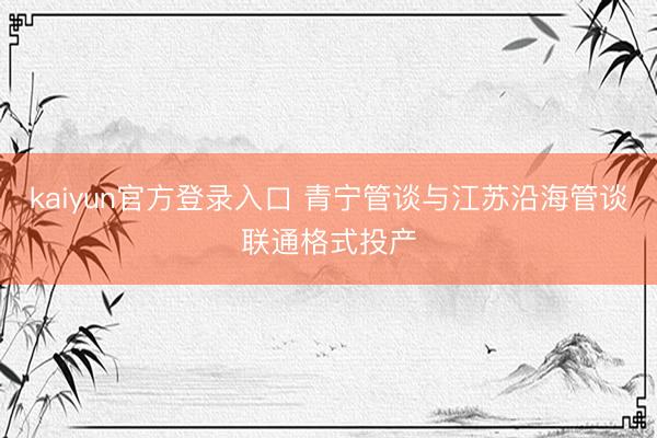 kaiyun官方登录入口 青宁管谈与江苏沿海管谈联通格式投产