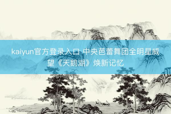 kaiyun官方登录入口 中央芭蕾舞团全明星威望《天鹅湖》焕新记忆