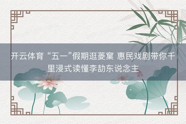 开云体育 “五一”假期逛菱窠 惠民戏剧带你千里浸式读懂李劼东说念主