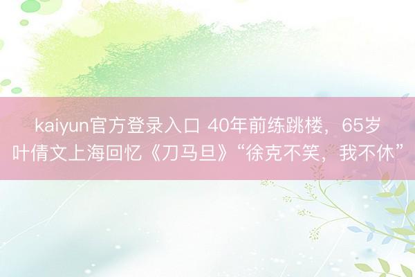 kaiyun官方登录入口 40年前练跳楼,65岁叶倩文上海回忆《刀马旦》“徐克不笑,我不休”