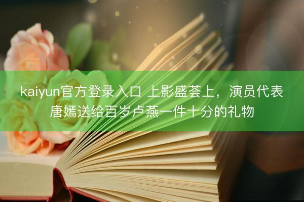 kaiyun官方登录入口 上影盛荟上，演员代表唐嫣送给百岁卢燕一件十分的礼物