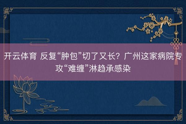 开云体育 反复“肿包”切了又长？广州这家病院专攻“难缠”淋趋承感染