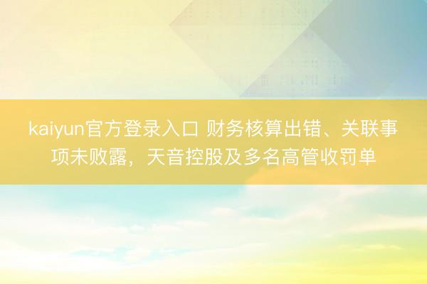 kaiyun官方登录入口 财务核算出错、关联事项未败露，天音控股及多名高管收罚单