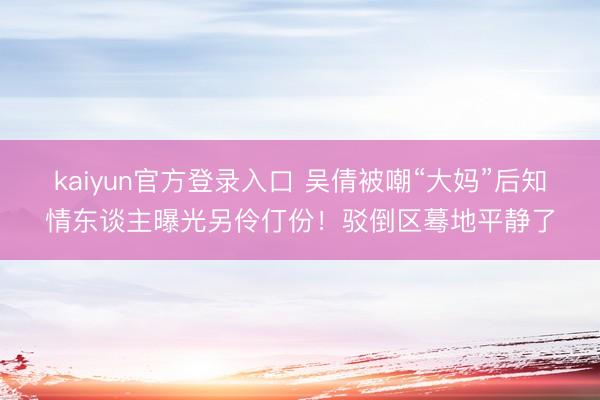 kaiyun官方登录入口 吴倩被嘲“大妈”后知情东谈主曝光另伶仃份！驳倒区蓦地平静了