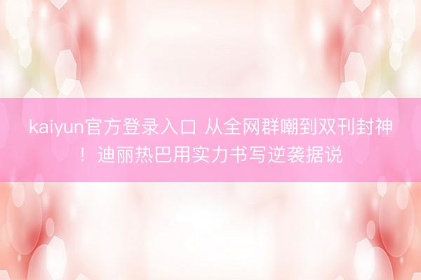 kaiyun官方登录入口 从全网群嘲到双刊封神！迪丽热巴用实力书写逆袭据说