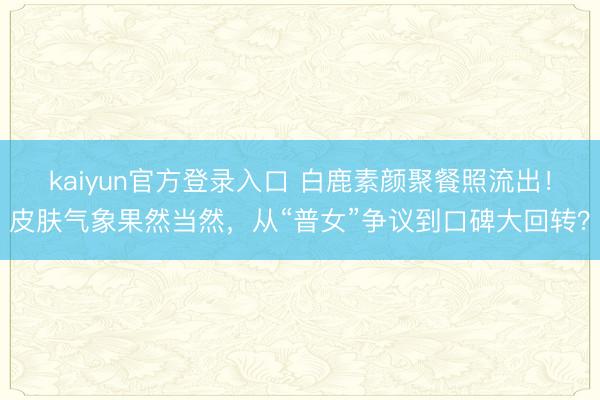 kaiyun官方登录入口 白鹿素颜聚餐照流出！皮肤气象果然当然，从“普女”争议到口碑大回转？