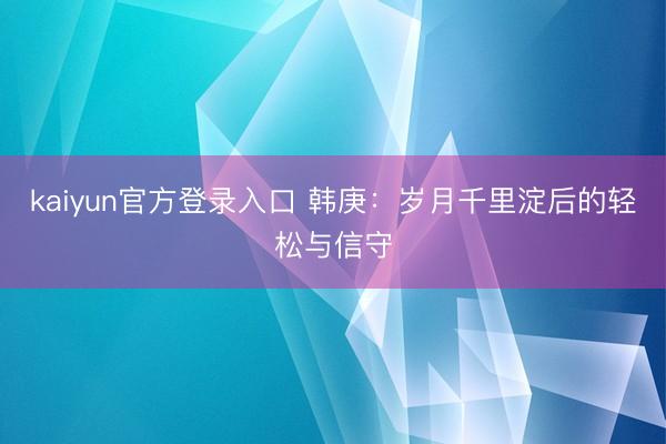 kaiyun官方登录入口 韩庚：岁月千里淀后的轻松与信守