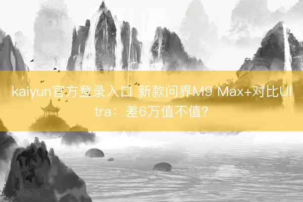 kaiyun官方登录入口 新款问界M9 Max+对比Ultra:差6万值不值?