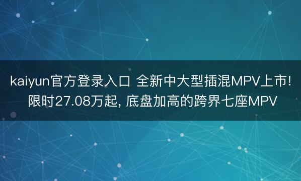 kaiyun官方登录入口 全新中大型插混MPV上市! 限时27.08万起, 底盘加高的跨界七座MPV