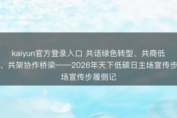 kaiyun官方登录入口 共话绿色转型、共商低碳发展、共架协作桥梁——2026年天下低碳日主场宣传步履侧记