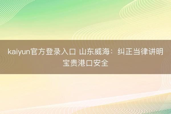 kaiyun官方登录入口 山东威海：纠正当律讲明宝贵港口安全