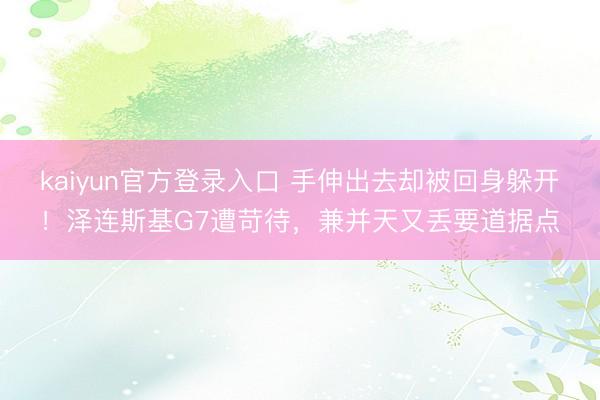 kaiyun官方登录入口 手伸出去却被回身躲开!泽连斯基G7遭苛待,兼并天又丢要道据点
