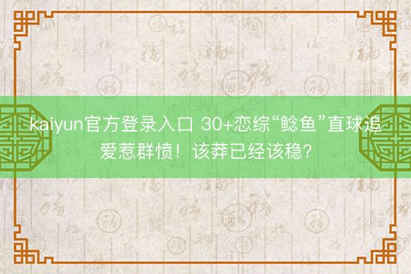 kaiyun官方登录入口 30+恋综“鲶鱼”直球追爱惹群愤!该莽已经该稳?